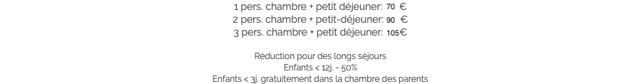 1 pers. chambre + petit déjeuner: 70 €
2 pers. chambre + petit-déjeuner: 90 €
3 pers. chambre + petit déjeuner: 105 € Réduction pour des longs séjours
Enfants < 12j. - 50%
Enfants < 3j. gratuitement dans la chambre des parents​