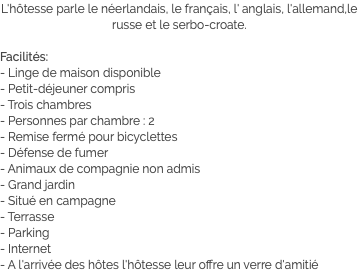 L'hôtesse parle le néerlandais, le français, l' anglais, l'allemand,le russe et le serbo-croate. Facilités:
- Linge de maison disponible
- Petit-déjeuner compris
- Trois chambres
- Personnes par chambre : 2
- Remise fermé pour bicyclettes
- Défense de fumer
- Animaux de compagnie non admis
- Grand jardin
- Situé en campagne
- Terrasse
- Parking
- Internet
- A l'arrivée des hôtes l'hôtesse leur offre un verre d'amitié