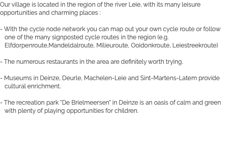 Our village is located in the region of the river Leie, with its many leisure opportunities and charming places : - With the cycle node network you can map out your own cycle route or follow one of the many signposted cycle routes in the region (e.g. Elfdorpenroute,Mandeldalroute, Milieuroute, Ooidonkroute, Leiestreekroute) - The numerous restaurants in the area are definitely worth trying. - Museums in Deinze, Deurle, Machelen-Leie and Sint-Martens-Latem provide cultural enrichment. - The recreation park "De Brielmeersen" in Deinze is an oasis of calm and green with plenty of playing opportunities for children.