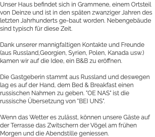 Unser Haus befindet sich in Grammene, einem Ortsteil von Deinze und ist in den späten zwanziger Jahren des letzten Jahrhunderts ge-baut worden. Nebengebäude sind typisch für diese Zeit. Dank unserer mannigfaltigen Kontakte und Freunde (aus Russland,Georgien, Syrien, Polen, Kanada usw.) kamen wir auf die Idee, ein B&B zu eröffnen. Die Gastgeberin stammt aus Russland und deswegen lag es auf der Hand, dem Bed & Breakfast einen russischen Nahmen zu geben. "OE NAS" ist die russische Übersetzung von "BEI UNS". Wenn das Wetter es zulässt, können unsere Gäste auf der Terrasse das Zwitschern der Vögel am frühen Morgen und die Abendstille geniessen.