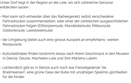 Unser Dorf liegt in der Region an der Leie, wo sich zahlreiche Genüsse entdecken lassen : - Man kann sich entweder über das Radwegenetz selbst verschiedene Fahrradrouten zusammenstellen, oder einer der zahlreichen ausgeschilderten Fahrradrouten folgen (Elfdorpenroute, Mandeldalroute, Milieuroute, Ooidonkroute, Leiestreekroute). - die Umgebung bietet auch eine grosse Auswahl an empfehlens- werten Restaurants - Kulturliebhaber finden bestimmt etwas nach ihrem Geschmack in den Museen in Deinze, Deurle, Machelen-Leie und Sint-Martens-Latem. - Letztendlich gibt es in Deinze auch noch das Freizeitgelände "de Brielmeersen", eine grüne Oase der Ruhe mit unzähligen Spielmö-glichkeiten für die Kinder.