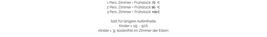 1 Pers. Zimmer + Frühstück: 70 €
2 Pers. Zimmer + Frühstück: 90 €
3 Pers. Zimmer + Frühstück: 105 € batt für längere Aufenthalte
Kinder < 12j. - 50%
Kinder < 3j. kostenfrei im Zimmer der Eltern​