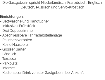 Die Gastgeberin spricht Niederländisch, Französisch, Englisch, Deutsch, Russisch und Servo-Kroatisch Einrichtungen:
- Bettwäsche und Handtücher
- Inklusives Frühstück
- Drei Doppelzimmer
- Abschliessbare Fahrradabstellanlage
- Rauchen verboten
- Keine Haustiere
- Grosser Garten
- Ländlich
- Terrasse
- Parkplatz
- Internet
- Kostenloser Drink von der Gastgeberin bei Ankunft
